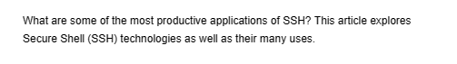 What are some of the most productive applications of SSH? This article explores
Secure Shell (SSH) technologies as well as their many uses.