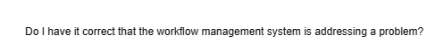 Do I have it correct that the workflow management system is addressing a problem?