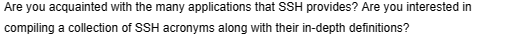 Are you acquainted with the many applications that SSH provides? Are you interested in
compiling a collection of SSH acronyms along with their in-depth definitions?