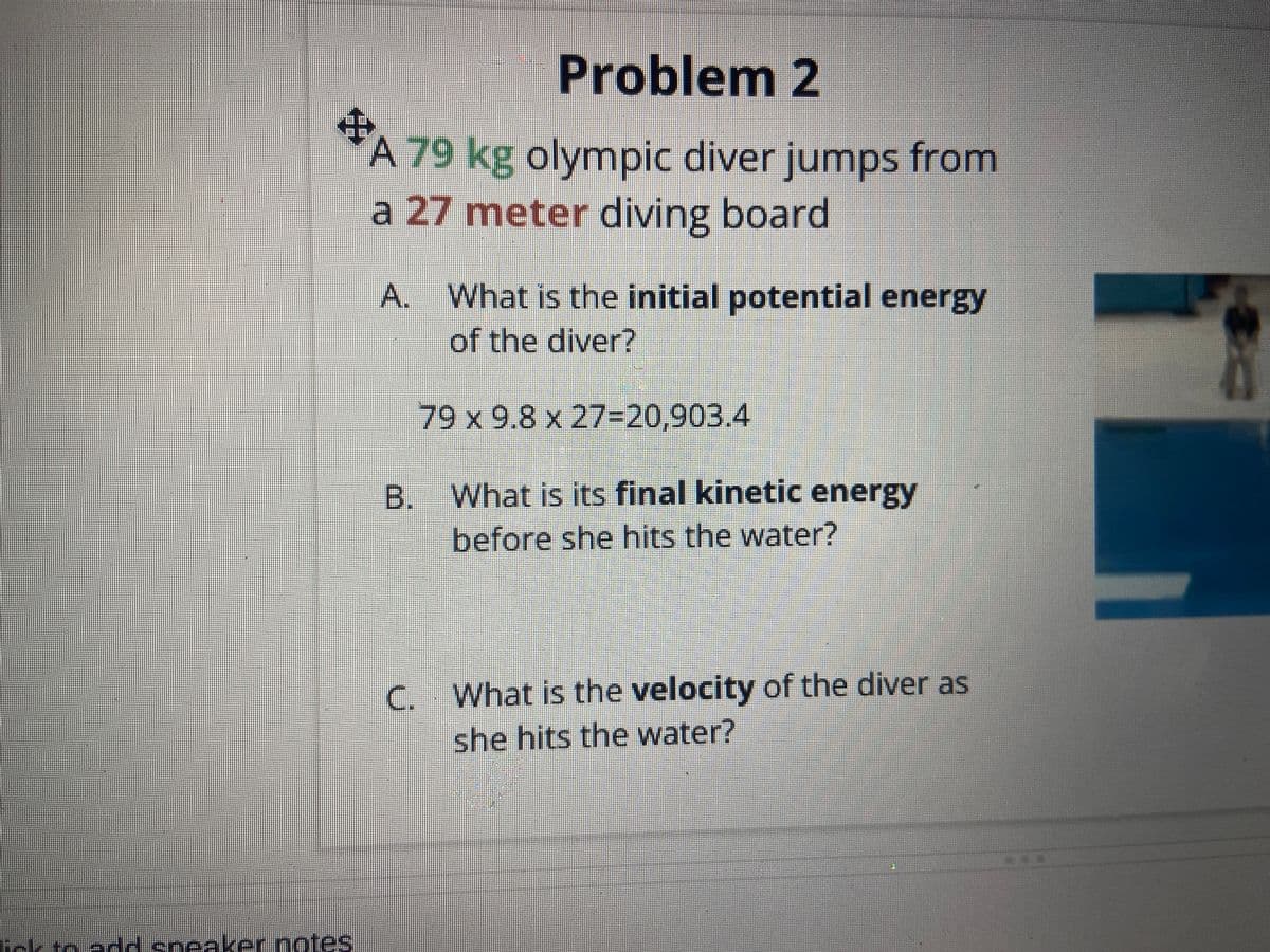 Problem 2
#A
A 79 kg olympic diver jumps from
a 27 meter diving board
A.
lick to add speaker notes
What is the initial potential energy
of the diver?
79 x 9.8 x 27=20,903.4
B. What is its final kinetic energy
before she hits the water?
C. What is the velocity of the diver as
she hits the water?