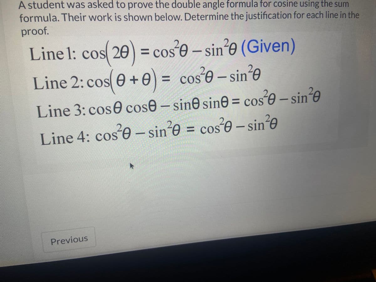 A student was asked to prove the double angle formula for cosine using the sum
formula. Their work is shown below. Determine the justification for each line in the
proof.
Line 1: cos(20) = cose - sine (Given)
Line 2: cos( 0 + 0) = cos²0-sin²0
= COS
Line 3: cose cose - sine sine = cos²0-sin'e
Line 4: cos²0-sin²0 = cos²0-sin²0
Previous