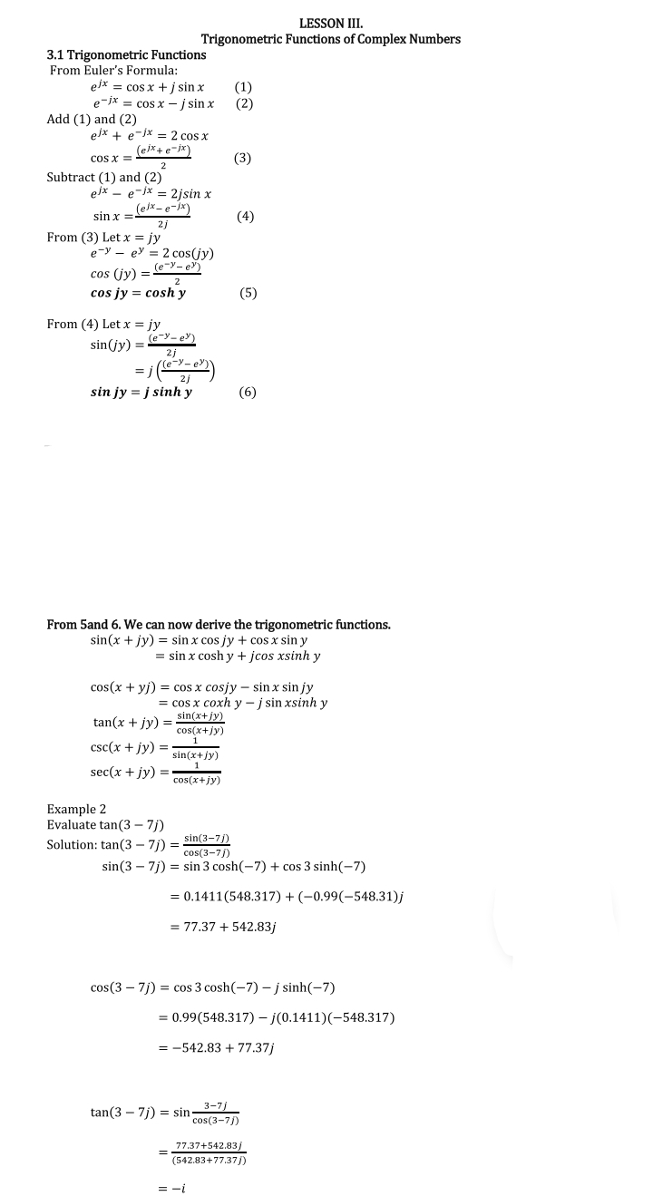 LESSON III.
Trigonometric Functions of Complex Numbers
3.1 Trigonometric Functions
From Euler's Formula:
eix = cos x +j sin x
e-jx = cos x - į sin x
(1)
(2)
Add (1) and (2)
elx + e-jx = 2 cos x
(ejx + e-ix)
cos x =
(3)
Subtract (1) and (2)
ejx - e-jx = 2jsin x
sin x =eR-e-jx)
2j
(4)
From (3) Let x = jy
e-y – ey = 2 cos(jy)
(e-y- e)
cos (jy) =
cos jy = cosh y
(5)
From (4) Let x = jy
sin(jy) = e-e)
2j
= / ()
sin jy = j sinh y
(6)
From 5and 6. We can now derive the trigonometric functions.
sin(x + jy) = sin x cos jy + cos x sin y
= sin x cosh y + jcos xsinh y
cos(x + yj) = cos x cosjy – sin x sin jy
= cos x coxh y - j sin xsinh y
sin(x+jy)
cos(x+jy)
tan(x + jy)
csc(x + jy) =
sin(x+jy)
sec(x + jy) =
cos(x+jy)
Example 2
Evaluate tan(3 – 7j)
sin(3-7))
Solution: tan(3 – 7j) =
cos(3-7/)
sin(3 – 7j) = sin 3 cosh(-7) + cos 3 sinh(-7)
= 0.1411(548.317) + (-0.99(-548.31)j
= 77.37 + 542.83j
cos(3 – 7j) = cos 3 cosh(-7) – j sinh(-7)
= 0.99(548.317) – j(0.1411)(-548.317)
= -542.83 + 77.37j
tan(3 – 7j) = sin3-7)
cos(3-7))
77.37+542.83/
(542.83+77.37j)
= -i
