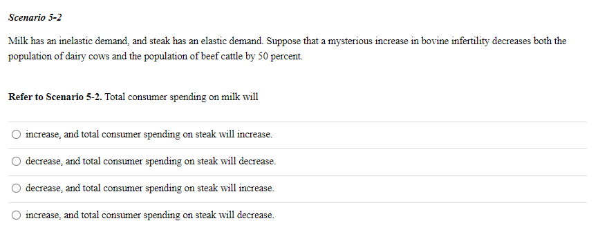 Scenario 5-2
Milk has an inelastic demand, and steak has an elastic demand. Suppose that a mysterious increase in bovine infertility decreases both the
population of dairy cows and the population of beef cattle by 50 percent.
Refer to Scenario 5-2. Total consumer spending on milk will
increase, and total consumer spending on steak will increase.
decrease, and total consumer spending on steak will decrease.
decrease, and total consumer spending on steak will increase.
O increase, and total consumer spending on steak will decrease.