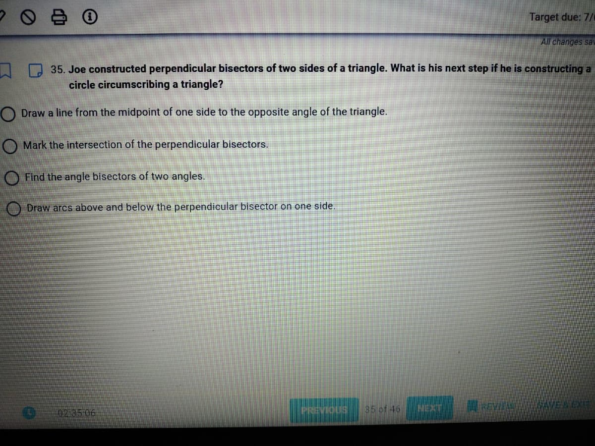 700
Find the angle bisectors of two angles.
Draw arcs above and below the perpendicular bisector on one side.
35. Joe constructed perpendicular bisectors of two sides of a triangle. What is his next step if he is constructing a
circle circumscribing a triangle?
O Draw a line from the midpoint of one side to the opposite angle of the triangle.
Mark the intersection of the perpendicular bisectors.
02:35:06
PREVIOUS
35 of 46
Target due: 7/0
NEXT
All changes sav
REVIEL SAVE & EXIT