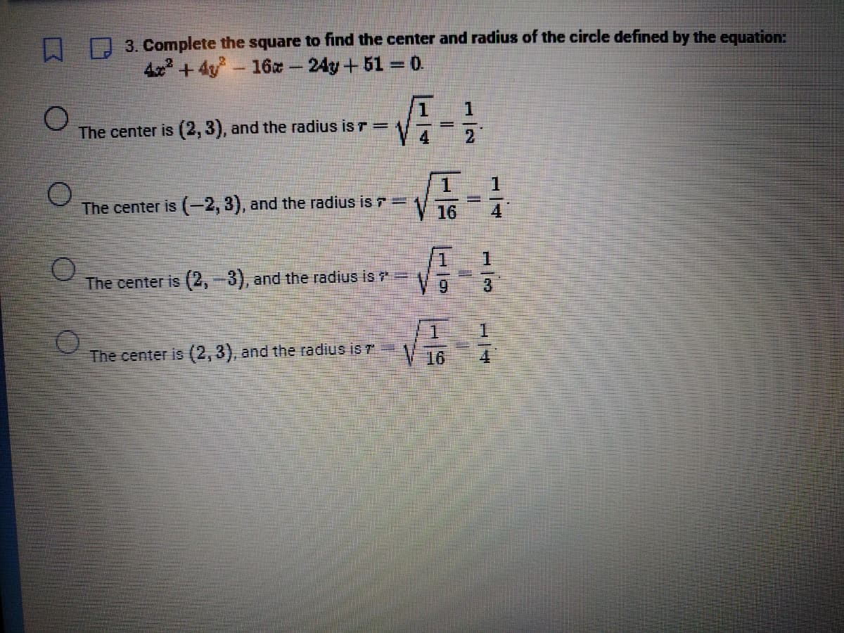 O
3. Complete the square to find the center and radius of the circle defined by the equation:
4x²+4y - 16 - 24y +51 = 0.
The center is (2, 3), and the radius is r =
O
The center is (-2, 3), and the radius is > ==
The center is (2, -3), and the radius is ?
√√4-1
The center is (2, 3), and the radius is T
16
1
4
1
√7
V9 3
√√4-1
16