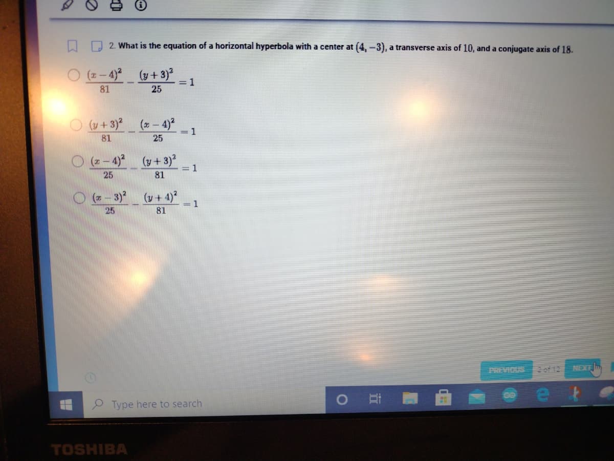 2. What is the equation of a horizontal hyperbola with a center at (4, -3), a transverse axis of 10, and a conjugate axis of 18.
(x-4)²
(y + 3)²
81
25
(y + 3)²
81
(x-4)²
25
(x-4)²
25
(y + 3)²
81
(x-3)² (y + 4)²
25
81
TOSHIBA
= 1
= 1
= 1
=1
Type here to search
O
IT
PREVIOUS 2 of 12 NEXT
00
ef