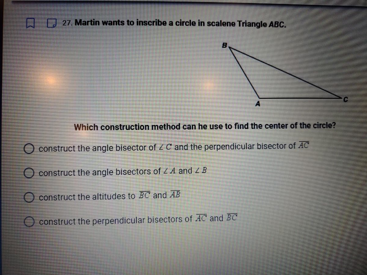 27. Martin wants to inscribe a circle in scalene Triangle ABC.
B
A
Which construction method can he use to find the center of the circle?
O construct the angle bisector of ZC and the perpendicular bisector of AC
O construct the angle bisectors of Z A and Z B
O construct the altitudes to BC and AB
construct the perpendicular bisectors of AC and BC