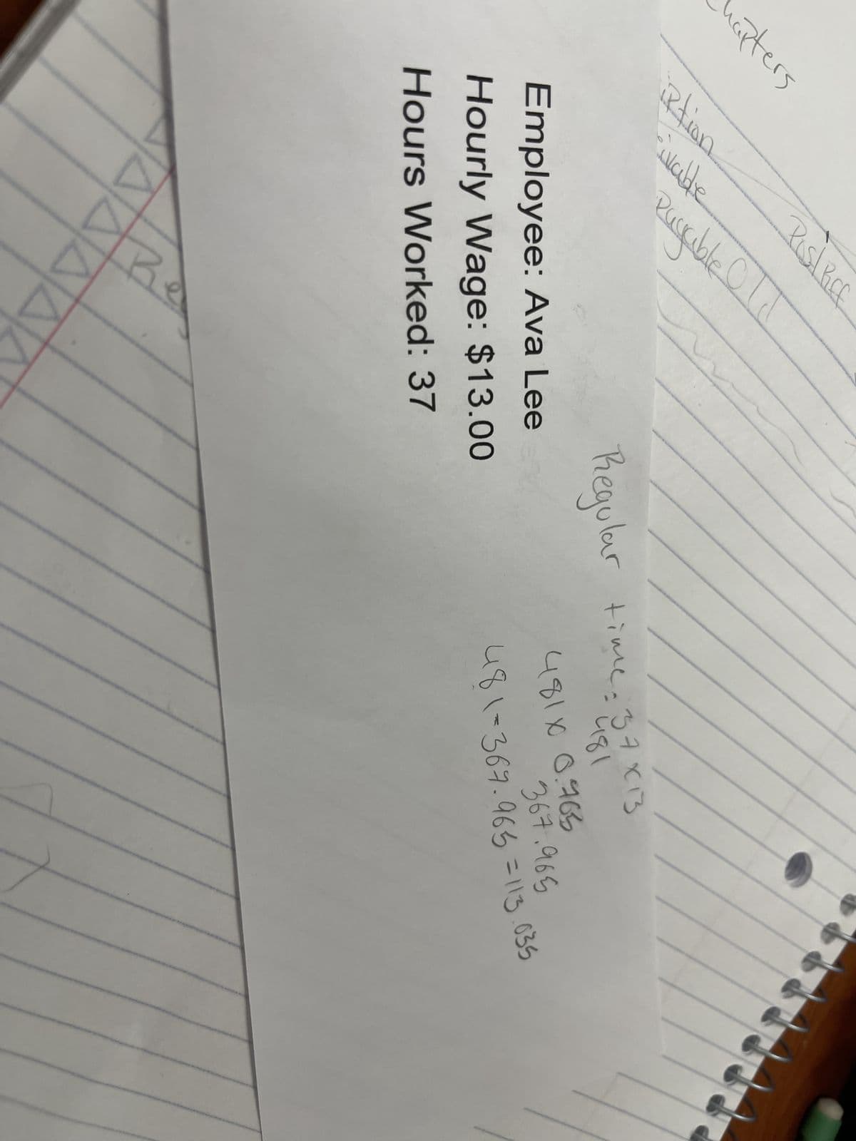 napters
Rtion
ivable
Pist Rice
Payable Old
Employee: Ava Lee
Hourly Wage: $13.00
Hours Worked: 37
Regular time: 32
37 x 13
481
4810 0.763
367.965
481-367.965 =113.035
AAAA