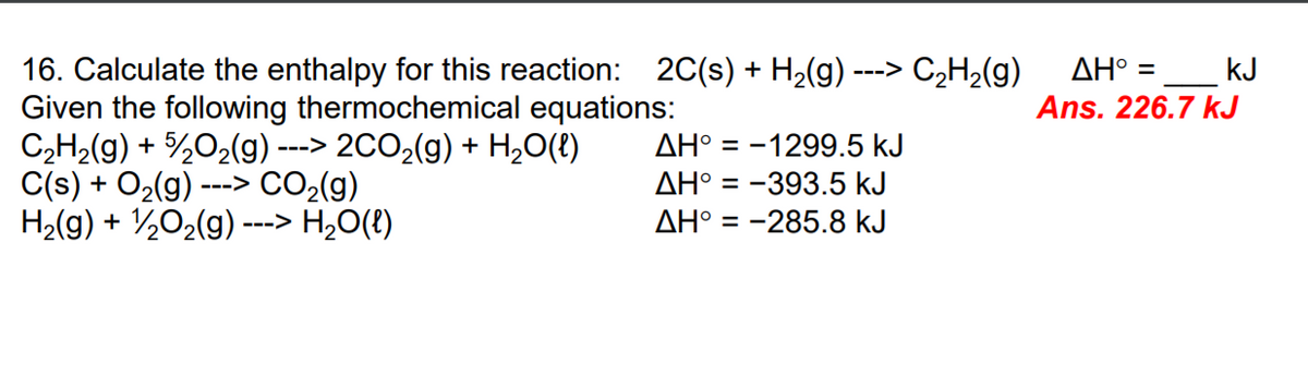 C,H2(g)
ΔΗ -
16. Calculate the enthalpy for this reaction: 2C(s) + H2(g) -
Given the following thermochemical equations:
C2H2(g) + %02(g) ---> 2CO,(g) + H,0(t)
C(s) + O2(g) ---> CO2(g)
H2(g) + ½02(g) ---> H,O(t)
kJ
Ans. 226.7 kJ
--->
AH° = -1299.5 kJ
AH° = -393.5 kJ
AH° = -285.8 kJ
