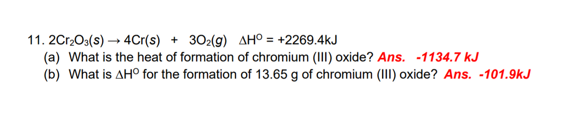 11. 2Cr2O3(s) → 4Cr(s) + 302(g) AHO = +2269.4kJ
(a) What is the heat of formation of chromium (III) oxide? Ans. -1134.7 kJ
(b) What is AH° for the formation of 13.65 g of chromium (III) oxide? Ans. -101.9kJ
