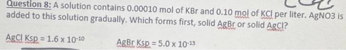 Question 8: A solution contains 0.00010 mol of KBr and 0.10 mol of KCI per liter. AgNO3 is
added to this solution gradually. Which forms first, solid AgBr or solid AgCl?
AgClI Ksp = 1.6 x 10-10
AgBr Ksp = 5.0 x 1013
