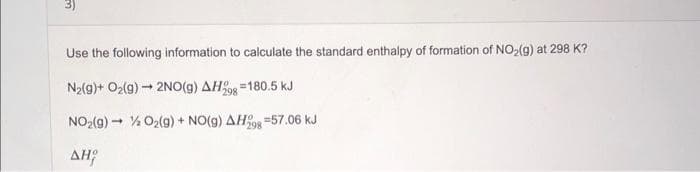 Use the following information to calculate the standard enthalpy of formation of NO>(g) at 298 K?
N2(g)+ O2(g) - 2NO(g) AH =180.5 kJ
298
NO2(g) - % O2(g) + NO(g) AHOR =57.06 kJ
