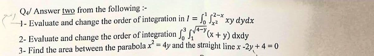 Q4/ Answer two from the following :-
- Evaluate and change the order of integration in 1 = f*xy dydx
2- Evaluate and change the order of integration f(x + y) dxdy
3- Find the area between the parabola x² = 4y and the straight line x-2y + 4 = 0
4-y
(