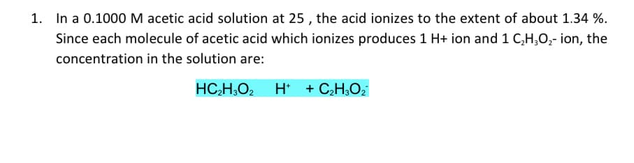 1. In a 0.1000 M acetic acid solution at 25, the acid ionizes to the extent of about 1.34 %.
Since each molecule of acetic acid which ionizes produces 1 H+ ion and 1 C₂H₂O₂- ion, the
concentration in the solution are:
HC₂H3O₂ H+ + C₂H₂O₂