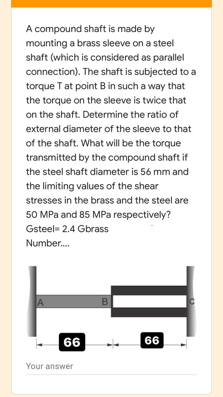 A compound shaft is made by
mounting a brass sleeve on a steel
shaft (which is considered as parallel
connection). The shaft is subjected to a
torque T at point B in such a way that
the torque on the sleeve is twice that
on the shaft. Determine the ratio of
external diameter of the sleeve to that
of the shaft. What will be the torque
transmitted by the compound shaft if
the steel shaft diameter is 56 mm and
the limiting values of the shear
stresses in the brass and the steel are
50 MPa and 85 MPa respectively?
Gsteel= 2.4 Gbrass
Number..
66
66
Your answer
