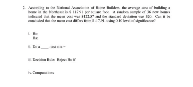 2. According to the National Association of Home Builders, the average cost of building a
home in the Northeast is $ 117.91 per square foot. A random sample of 36 new homes
indicated that the mean cost was $122.57 and the standard deviation was $20. Can it be
concluded that the mean cost differs from $117.91, using 0.10 level of significance?
i. Ho:
Ha:
ii. Do a -test at a
iii. Decision Rule: Reject Ho if
iv. Computations