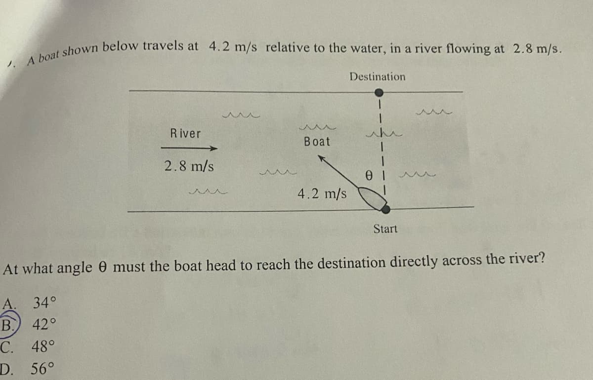 Destination
River
whe
Boat
2.8 m/s
4.2 m/s
人人
Start
At what angle 0 must the boat head to reach the destination directly across the river?
A. 34°
B.
C. 48°
D. 56°
42°
