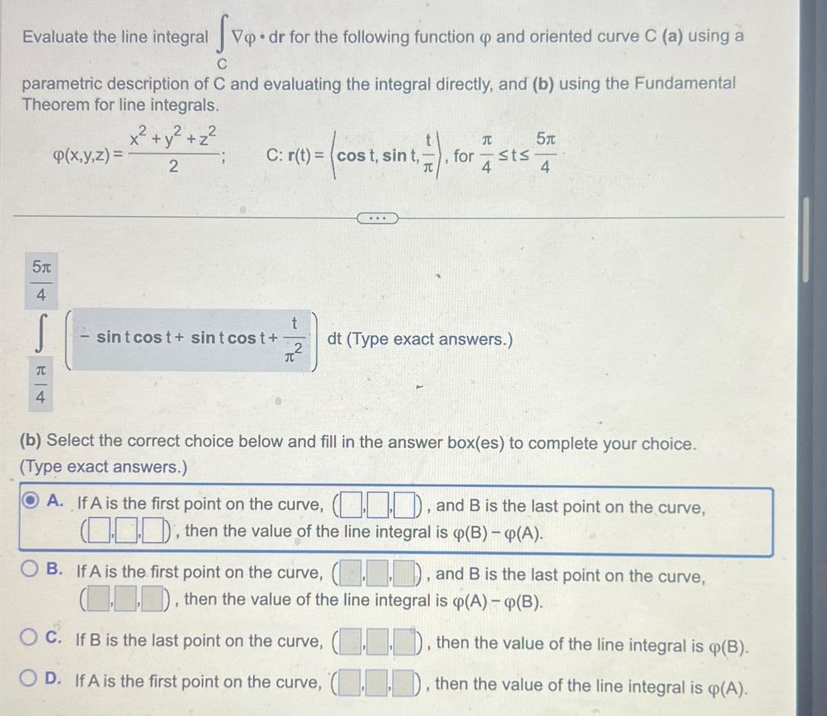 Evaluate the line integral Vop.dr for the following function and oriented curve C (a) using a
parametric description of C and evaluating the integral directly, and (b) using the Fundamental
Theorem for line integrals.
x² + y² + z²
2
5п
4
T
4
p(x,y,z) =
5T
C: r(t) = (cost, sint.). forsts 5
4
sint cost + sint cost +
t
T
***
dt (Type exact answers.)
(b) Select the correct choice below and fill in the answer box(es) to complete your choice.
(Type exact answers.)
OA. If A is the first point on the curve, (), and B is the last point on the curve,
(), then the value of the line integral is p(B) - (A).
OB. If A is the first point on the curve, (), and B is the last point on the curve,
(..), then the value of the line integral is (p(A) - (B).
OC. If B is the last point on the curve, (..), then the value of the line integral is (B).
OD. If A is the first point on the curve, (), then the value of the line integral is q(A).