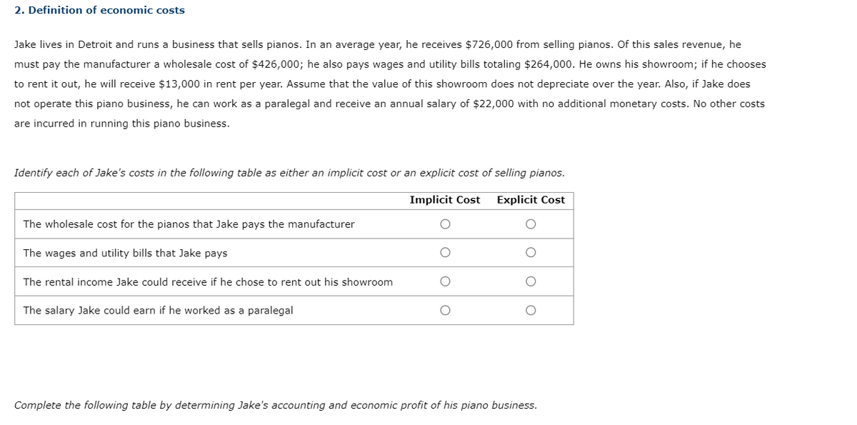 2. Definition of economic costs
Jake lives in Detroit and runs a business that sells pianos. In an average year, he receives $726,000 from selling pianos. Of this sales revenue, he
must pay the manufacturer a wholesale cost of $426,000; he also pays wages and utility bills totaling $264,000. He owns his showroom; if he chooses
to rent it out, he will receive $13,000 in rent per year. Assume that the value of this showroom does not depreciate over the year. Also, if Jake does
not operate this piano business, he can work as a paralegal and receive an annual salary of $22,000 with no additional monetary costs. No other costs
are incurred in running this piano business.
Implicit Cost Explicit Cost
Identify each of Jake's costs in the following table as either an implicit cost or an explicit cost of selling pianos.
The wholesale cost for the pianos that Jake pays the manufacturer
The wages and utility bills that Jake pays
The rental income Jake could receive if he chose to rent out his showroom
The salary Jake could earn if he worked as a paralegal
О
Complete the following table by determining Jake's accounting and economic profit of his piano business.