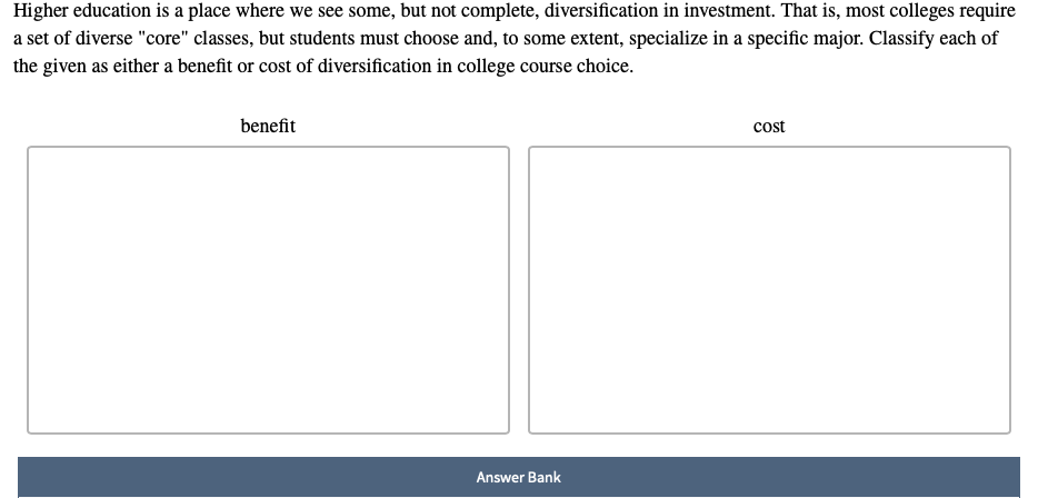 Higher education is a place where we see some, but not complete, diversification in investment. That is, most colleges require
a set of diverse "core" classes, but students must choose and, to some extent, specialize in a specific major. Classify each of
the given as either a benefit or cost of diversification in college course choice.
benefit
Answer Bank
cost