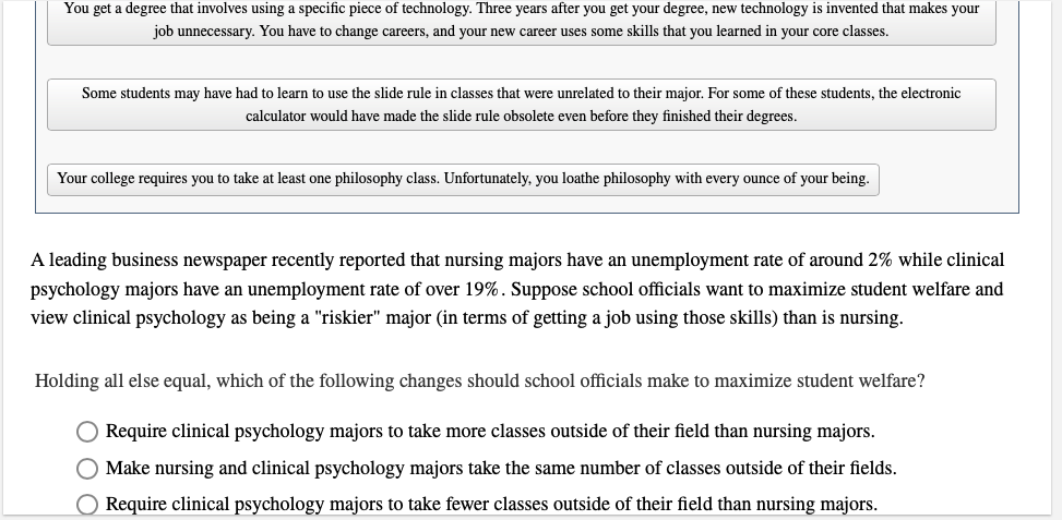 You get a degree that involves using a specific piece of technology. Three years after you get your degree, new technology is invented that makes your
job unnecessary. You have to change careers, and your new career uses some skills that you learned in your core classes.
Some students may have had to learn to use the slide rule in classes that were unrelated to their major. For some of these students, the electronic
calculator would have made the slide rule obsolete even before they finished their degrees.
Your college requires you to take at least one philosophy class. Unfortunately, you loathe philosophy with every ounce of your being.
A leading business newspaper recently reported that nursing majors have an unemployment rate of around 2% while clinical
psychology majors have an unemployment rate of over 19%. Suppose school officials want to maximize student welfare and
view clinical psychology as being a "riskier" major (in terms of getting a job using those skills) than is nursing.
Holding all else equal, which of the following changes should school officials make to maximize student welfare?
☐ Require clinical psychology majors to take more classes outside of their field than nursing majors.
Make nursing and clinical psychology majors take the same number of classes outside of their fields.
Require clinical psychology majors to take fewer classes outside of their field than nursing majors.