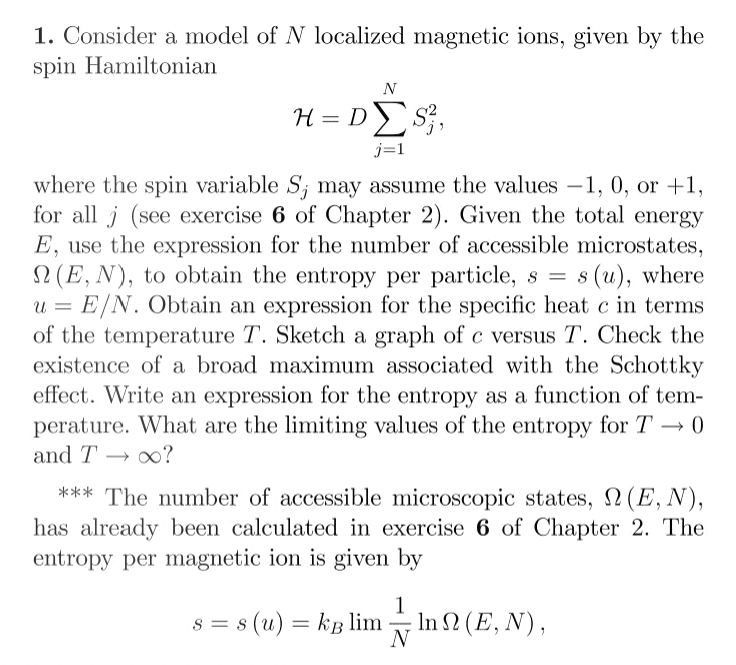 1. Consider a model of N localized magnetic ions, given by the
spin Hamiltonian
N
H = DS},
j=1
where the spin variable S; may assume the values -1, 0, or +1,
for all j (see exercise 6 of Chapter 2). Given the total energy
E, use the expression for the number of accessible microstates,
2 (E, N), to obtain the entropy per particle, s = s(u), where
u = E/N. Obtain an expression for the specific heat c in terms
of the temperature T. Sketch a graph of c versus T. Check the
existence of a broad maximum associated with the Schottky
effect. Write an expression for the entropy as a function of tem-
perature. What are the limiting values of the entropy for T → 0
and T → x?
*** The number of accessible microscopic states, 2(E, N),
has already been calculated in exercise 6 of Chapter 2. The
entropy per magnetic ion is given by
1
s = s (u) = kB lim
lnΩ (E, N),
N
