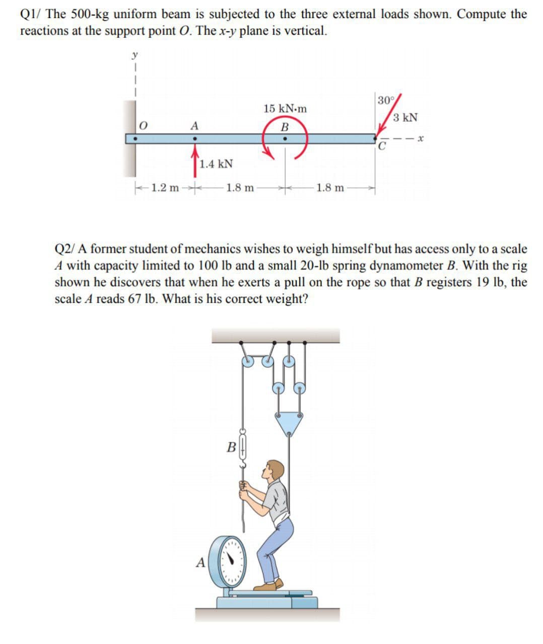 Q1/ The 500-kg uniform beam is subjected to the three external loads shown. Compute the
reactions at the support point O. The x-y plane is vertical.
y
30
15 kN.m
3 kN
В
C
1.4 kN
1.2 m
1.8 m
1.8 m
Q2/ A former student of mechanics wishes to weigh himself but has access only to a scale
A with capacity limited to 100 lb and a small 20-lb spring dynamometer B. With the rig
shown he discovers that when he exerts a pull on the rope so that B registers 19 lb, the
scale A reads 67 lb. What is his correct weight?
В
A
