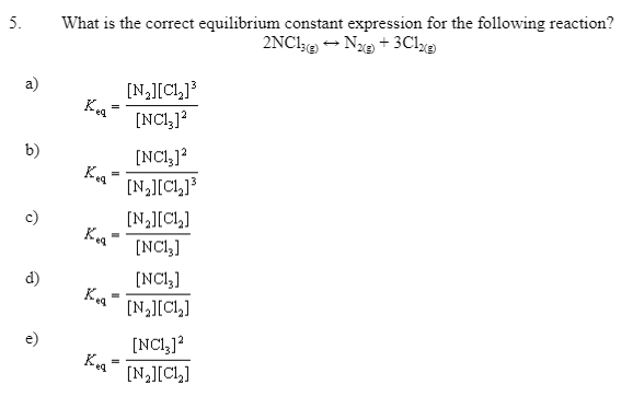 5.
a)
b)
c)
d)
e)
What is the correct equilibrium constant expression for the following reaction?
2NC13) → N2(g) + 3Cl2(g)
Keq
=
=
-
[N₂][C₁₂]³
[NC1₂3] ²
[N₂][Cl₂]
Kea [NC13]
[NC13]
Kea
[NC13] ²
[N₂][C1₂]³
[N₂][C1₂]
[NC13] 2
[N₂][C1₂]