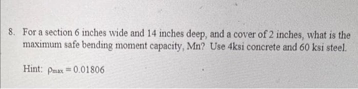 8. For a section 6 inches wide and 14 inches deep, and a cover of 2 inches, what is the
maximum safe bending moment capacity, Mn? Use 4ksi concrete and 60 ksi steel.
Hint: Pmax = 0.01806
