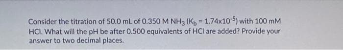 Consider the titration of 50.0 mL of 0.350 M NH3 (K, = 1.74x105) with 100 mM
HCI. What will the pH be after 0.500 equivalents of HCI are added? Provide your
answer to two decimal places.
%3D
