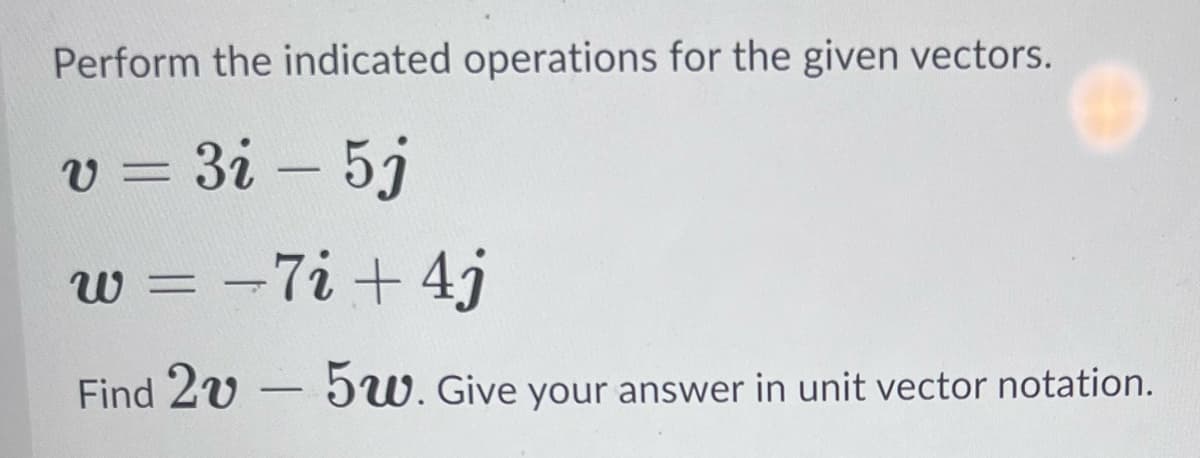 Perform the indicated operations for the given vectors.
v=3i - 5j
w = 7i + 4j
Find 2v
-
-
5w. Give your answer in unit vector notation.