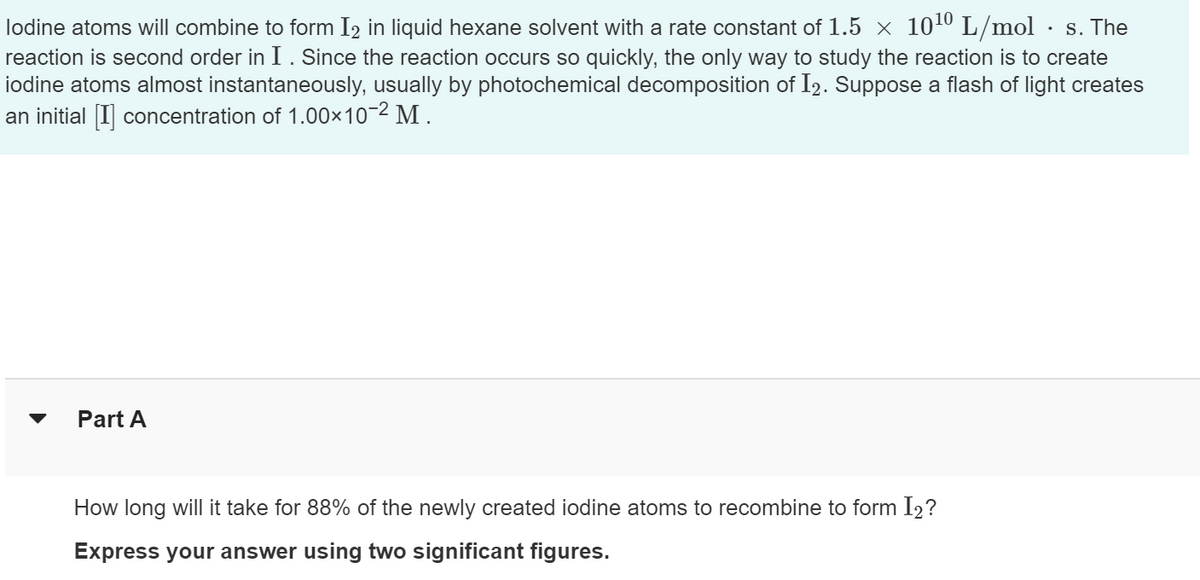 lodine atoms will combine to form I₂ in liquid hexane solvent with a rate constant of 1.5 × 10¹⁰ L/mol
• s. The
reaction is second order in I. Since the reaction occurs so quickly, the only way to study the reaction is to create
iodine atoms almost instantaneously, usually by photochemical decomposition of I2. Suppose a flash of light creates
an initial [I] concentration of 1.00×10-² M.
▼
Part A
How long will it take for 88% of the newly created iodine atoms to recombine to form I2?
Express your answer using two significant figures.