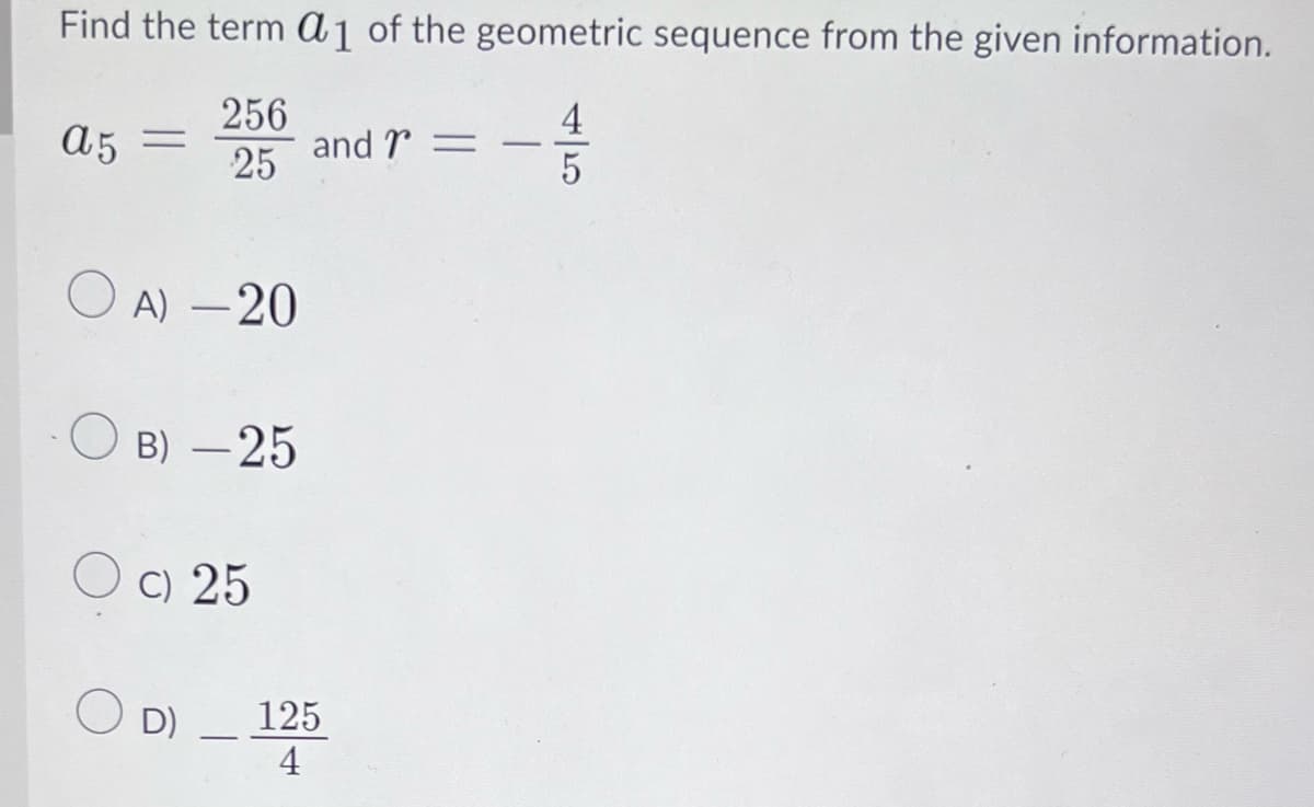 Find the term a1 of the geometric sequence from the given information.
4
256
25
a5 =
OA) -20
B) -25
O c) 25
OD)
-
and =
125
4