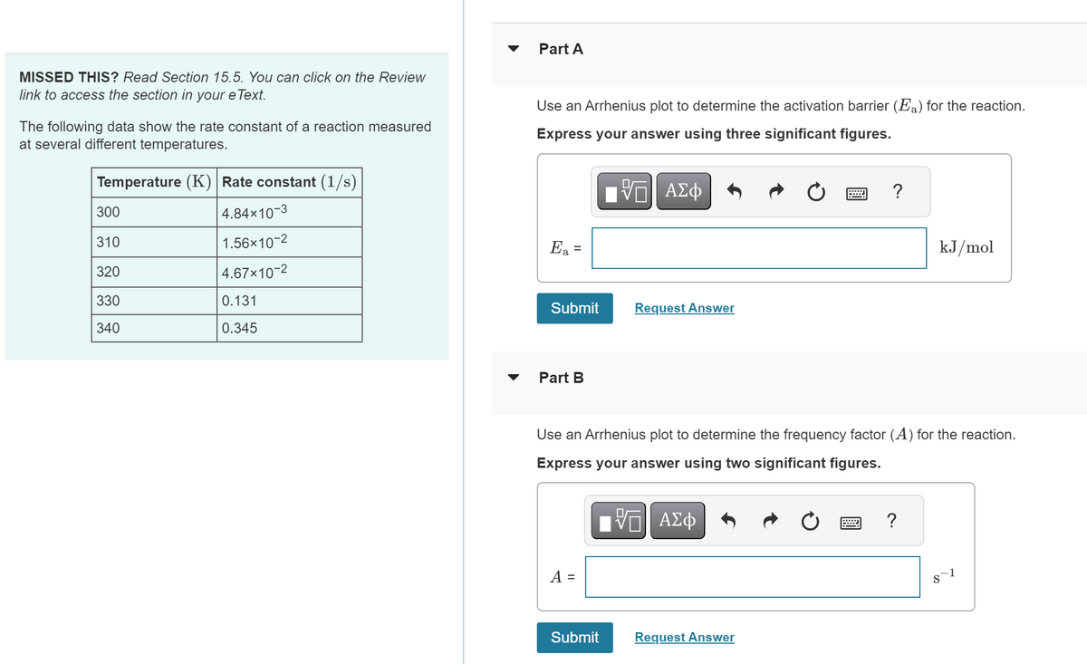 MISSED THIS? Read Section 15.5. You can click on the Review
link to access the section in your e Text.
The following data show the rate constant of a reaction measured
at several different temperatures.
Temperature (K) Rate constant (1/s)
4.84x10-3
1.56×10-2
4.67x10-2
300
310
320
330
340
0.131
0.345
Part A
Use an Arrhenius plot to determine the activation barrier (Fa) for the reaction.
Express your answer using three significant figures.
5 ΑΣΦ
Ea =
Submit
Part B
A =
Request Answer
Use an Arrhenius plot to determine the frequency factor (A) for the reaction.
Express your answer using two significant figures.
——| ΑΣΦ
10
Submit
?
Request Answer
kJ/mol
?
8`1