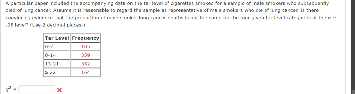 A particular paper included the accompanying data on the tar level of cigarettes smoked for a sample of male smokers who subsequently
died of lung cancer. Assume it is reasonable to regard the sample as representative of male smokers who die of lung cancer. Is there
convincing evidence that the proportion of male smoker lung cancer deaths is not the same for the four given tar level categories at the a =
.05 level? (Use 2 decimal places.)
=
N
χ
==
Tar Level Frequency
0-7
105
8-14
359
15-21
532
≥22
164
x