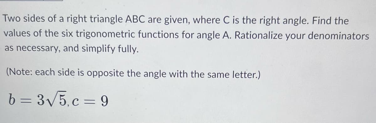 Two sides of a right triangle ABC are given, where C is the right angle. Find the
values of the six trigonometric functions for angle A. Rationalize your denominators
as necessary, and simplify fully.
(Note: each side is opposite the angle with the same letter.)
b=3√5.c=9