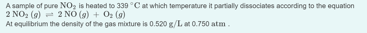 A sample of pure NO2 is heated to 339 °C at which temperature it partially dissociates according to the equation
2 NO₂ (g) ⇒ 2 NO (g) + O2 (g)
At equilibrium the density of the gas mixture is 0.520 g/L at 0.750 atm.