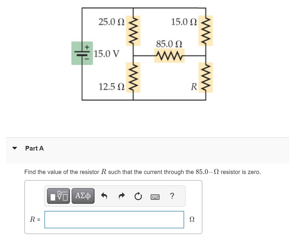 Part A
R =
25.0 Ω
ΠΙ ΑΣΦ
15.0 V
12.5 Ω
15.0 Ω
85.0 Ω
Find the value of the resistor R such that the current through the 85.0-Ω resistor is zero.
*****
R
?
Ω