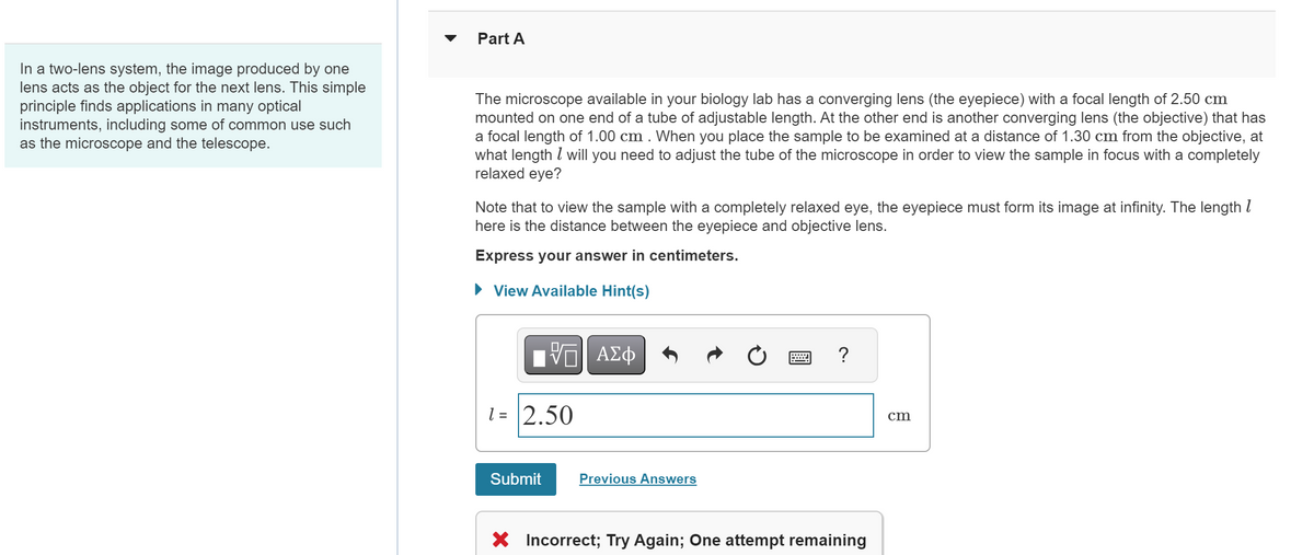 Part A
In a two-lens system, the image produced by one
lens acts as the object for the next lens. This simple
principle finds applications in many optical
instruments, including some of common use such
as the microscope and the telescope.
The microscope available in your biology lab has a converging lens (the eyepiece) with a focal length of 2.50 cm
mounted on one end of a tube of adjustable length. At the other end is another converging lens (the objective) that has
a focal length of 1.00 cm. When you place the sample to be examined at a distance of 1.30 cm from the objective, at
what length will you need to adjust the tube of the microscope in order to view the sample in focus with a completely
relaxed eye?
Note that to view the sample with a completely relaxed eye, the eyepiece must form its image at infinity. The length 1
here is the distance between the eyepiece and objective lens.
Express your answer in centimeters.
▸ View Available Hint(s)
- ΜΕ ΑΣΦ
1= 2.50
cm
Submit
Previous Answers
× Incorrect; Try Again; One attempt remaining