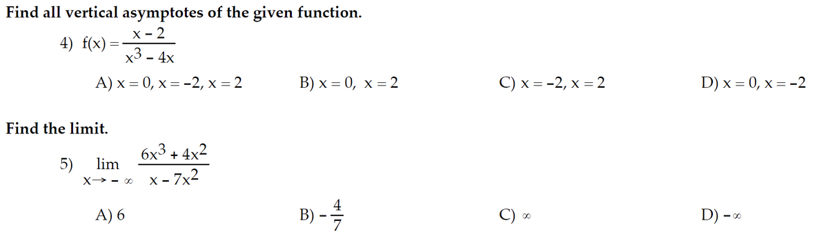 Find all vertical asymptotes of the given function.
x - 2
4) f(x) =
x3-4x
A) x =0, x = -2, x = 2
Find the limit.
5)
lim
X-00
A) 6
6x³+4x²
x - 7x²
B) x = 0, x = 2
B) - 17/12
C) x = -2, x = 2
00
D) x = 0, x = -2
D) -