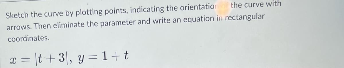 Sketch the curve by plotting points, indicating the orientation of the curve with
arrows. Then eliminate the parameter and write an equation in rectangular
coordinates.
x = |t+3, y = 1+t