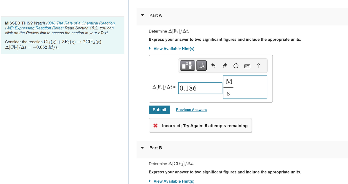 MISSED THIS? Watch KCV: The Rate of a Chemical Reaction,
IWE: Expressing Reaction Rates; Read Section 15.2. You can
click on the Review link to access the section in your eText.
Consider the reaction Cl₂ (g) + 3F2 (g) → 2ClF3 (g),
A[Cl₂]/At = -0.062 M/s.
Part A
Determine A[F2]/At.
Express your answer to two significant figures and include the appropriate units.
► View Available Hint(s)
A[F₂]/At= 0.186
Submit
μA
Part B
Previous Answers
M
S
X Incorrect; Try Again; 5 attempts remaining
?
Determine A[CIF3]/At.
Express your answer to two significant figures and include the appropriate units.
► View Available Hint(s)