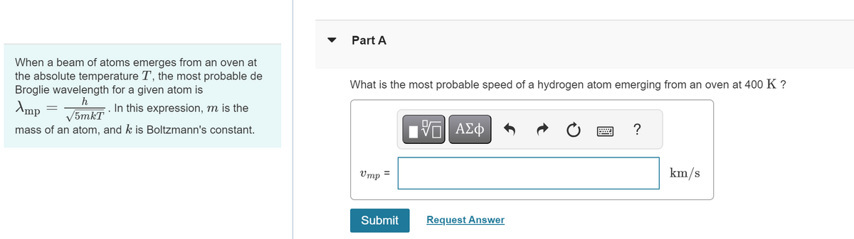 When a beam of atoms emerges from an oven at
the absolute temperature T, the most probable de
Broglie wavelength for a given atom is
Amp
h
/5mkT
In this expression, m is the
mass of an atom, and k is Boltzmann's constant.
Part A
What is the most probable speed of a hydrogen atom emerging from an oven at 400 K ?
Η ΜΕ ΑΣΦ
跖
0
?
Ump
=
Submit
Request Answer
km/s