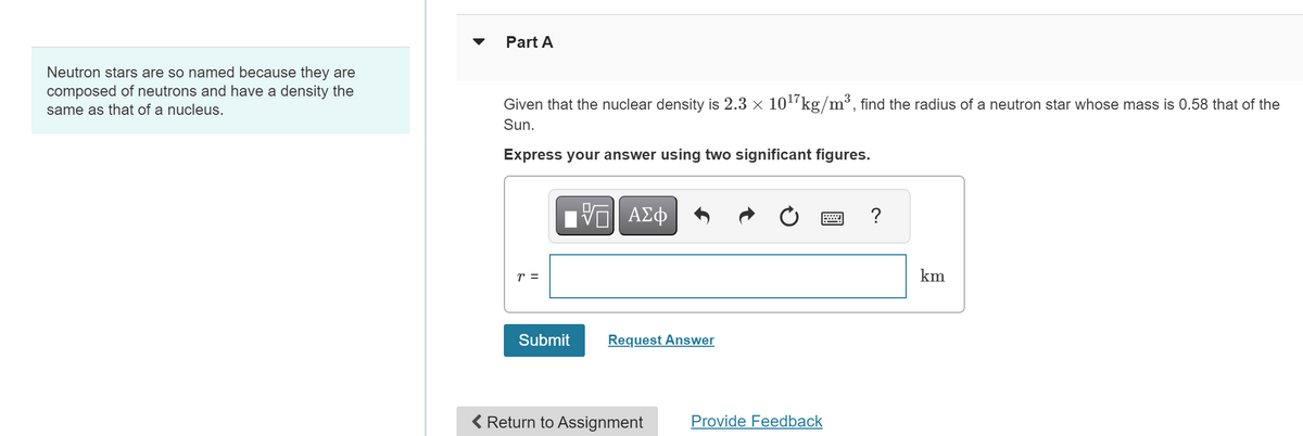 Neutron stars are so named because they are
composed of neutrons and have a density the
same as that of a nucleus.
Part A
Given that the nuclear density is 2.3 × 1017 kg/m³, find the radius of a neutron star whose mass is 0.58 that of the
Sun.
Express your answer using two significant figures.
ΜΕ ΑΣΦ
r =
Submit
Request Answer
Return to Assignment
Provide Feedback
km