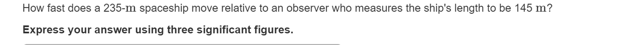 How fast does a 235-m spaceship move relative to an observer who measures the ship's length to be 145 m?
Express your answer using three significant figures.