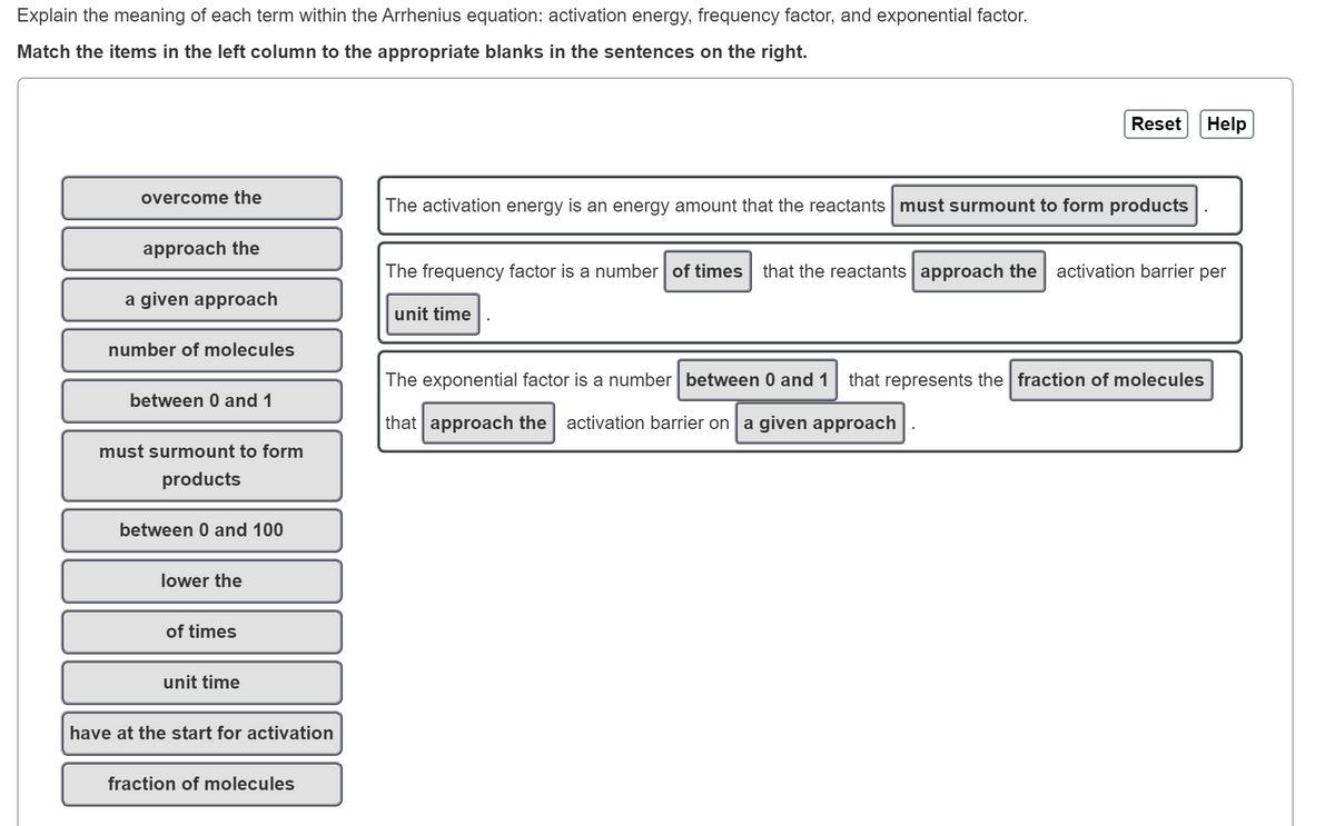 Explain the meaning of each term within the Arrhenius equation: activation energy, frequency factor, and exponential factor.
Match the items in the left column to the appropriate blanks in the sentences on the right.
overcome the
approach the
a given approach
number of molecules
between 0 and 1
must surmount to form
products
between 0 and 100
lower the
of times
unit time
have at the start for activation
fraction of molecules
The activation energy is an energy amount that the reactants must surmount to form products
Reset Help
The frequency factor is a number of times that the reactants approach the activation barrier per
unit time
The exponential factor is a number between 0 and 1
that approach the activation barrier on a given approach
that represents the fraction of molecules