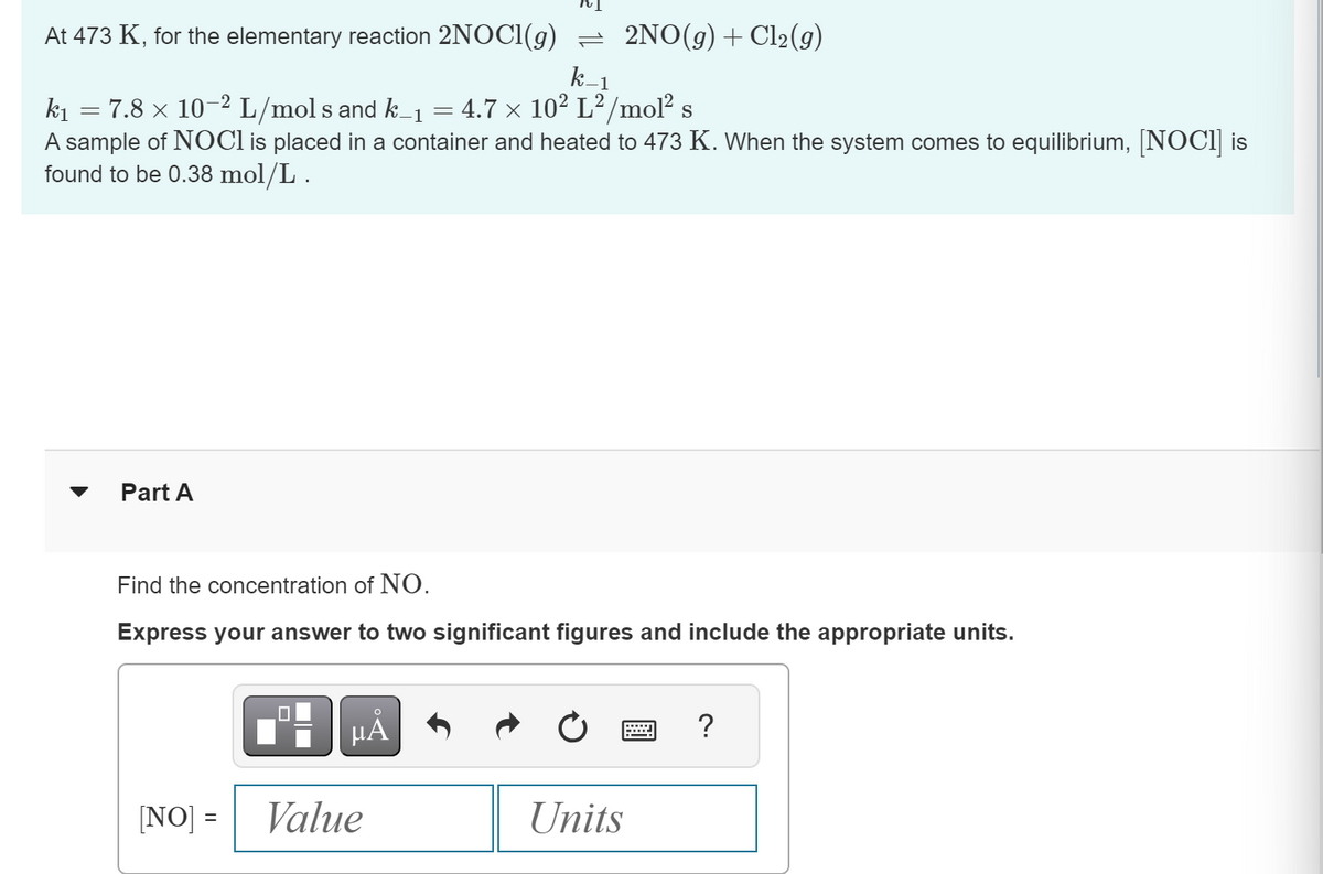 k-1
At 473 K, for the elementary reaction 2NOCI(g) — 2NO(g) + Cl₂(g)
k₁
7.8 × 10-2 L/mol s and k_₁ = 4.7 × 10² L²/mol² s
A sample of NOCI is placed in a container and heated to 473 K. When the system comes to equilibrium, [NOCI] is
found to be 0.38 mol/L.
=
Part A
Find the concentration of NO.
Express your answer to two significant figures and include the appropriate units.
[NO] =
0
O
μA
Value
Units
?