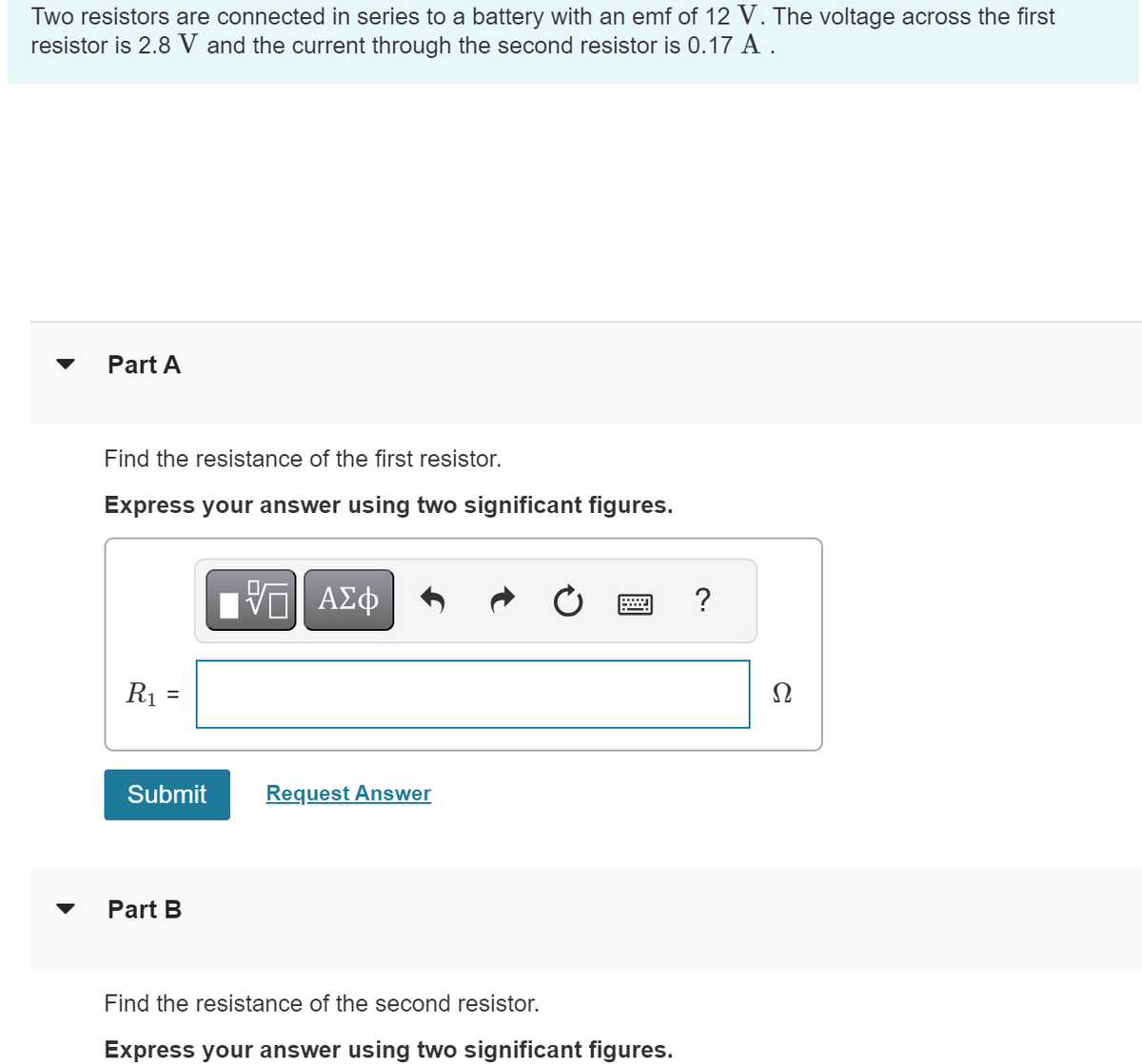 Two resistors are connected in series to a battery with an emf of 12 V. The voltage across the first
resistor is 2.8 V and the current through the second resistor is 0.17 A.
Part A
Find the resistance of the first resistor.
Express your answer using two significant figures.
R₁
Submit
Part B
[5] ΑΣΦ
Request Answer
Find the resistance of the second resistor.
Express your answer using two significant figures.
?
Ω