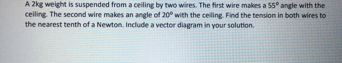 A 2kg weight is suspended from a ceiling by two wires. The first wire makes a 55° angle with the
ceiling. The second wire makes an angle of 20° with the ceiling. Find the tension in both wires to
the nearest tenth of a Newton. Include a vector diagram in your solution.