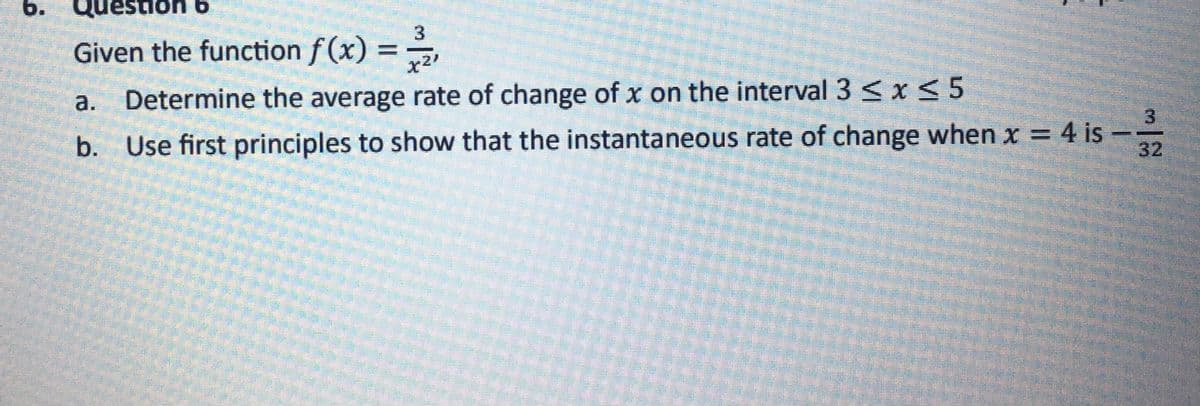 6.
uestion b
Given the function f(x) = -3/2
X21
a. Determine the average rate of change of x on the interval 3 ≤ x ≤ 5
b. Use first principles to show that the instantaneous rate of change when x = 4 is
18